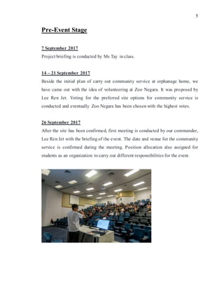 5
Pre-Event Stage
7 September 2017
Project briefing is conducted by Ms Tay in class.
14 – 21 September 2017
Beside the initial plan of carry out community service at orphanage home, we
have came out with the idea of volunteering at Zoo Negara. It was proposed by
Lee Ren Jet. Voting for the preferred site options for community service is
conducted and eventually Zoo Negara has been chosen with the highest votes.
26 September 2017
After the site has been confirmed, first meeting is conducted by our commander,
Lee Ren Jet with the briefing of the event. The date and venue for the community
service is confirmed during the meeting. Position allocation also assigned for
students as an organization to carry out different responsibilities for the event.
 
