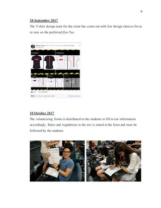 6
28 September 2017
The T-shirt design team for the event has come out with few design choices for us
to vote on the preferred Zoo Tee.
10 October 2017
The volunteering forms is distributed to the students to fill in our information
accordingly. Rules and regulations in the zoo is stated in the form and must be
followed by the students.
 