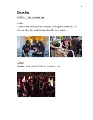 8
Event Day
13/10/2017 Zoo Voluntary Day
6.45am:
All the students involved in the community service gather at the Grand Hall
staircase. After that, breakfast is distributed for every students.
7.20am:
We depart to the site from Taylor’s University by bus.
 