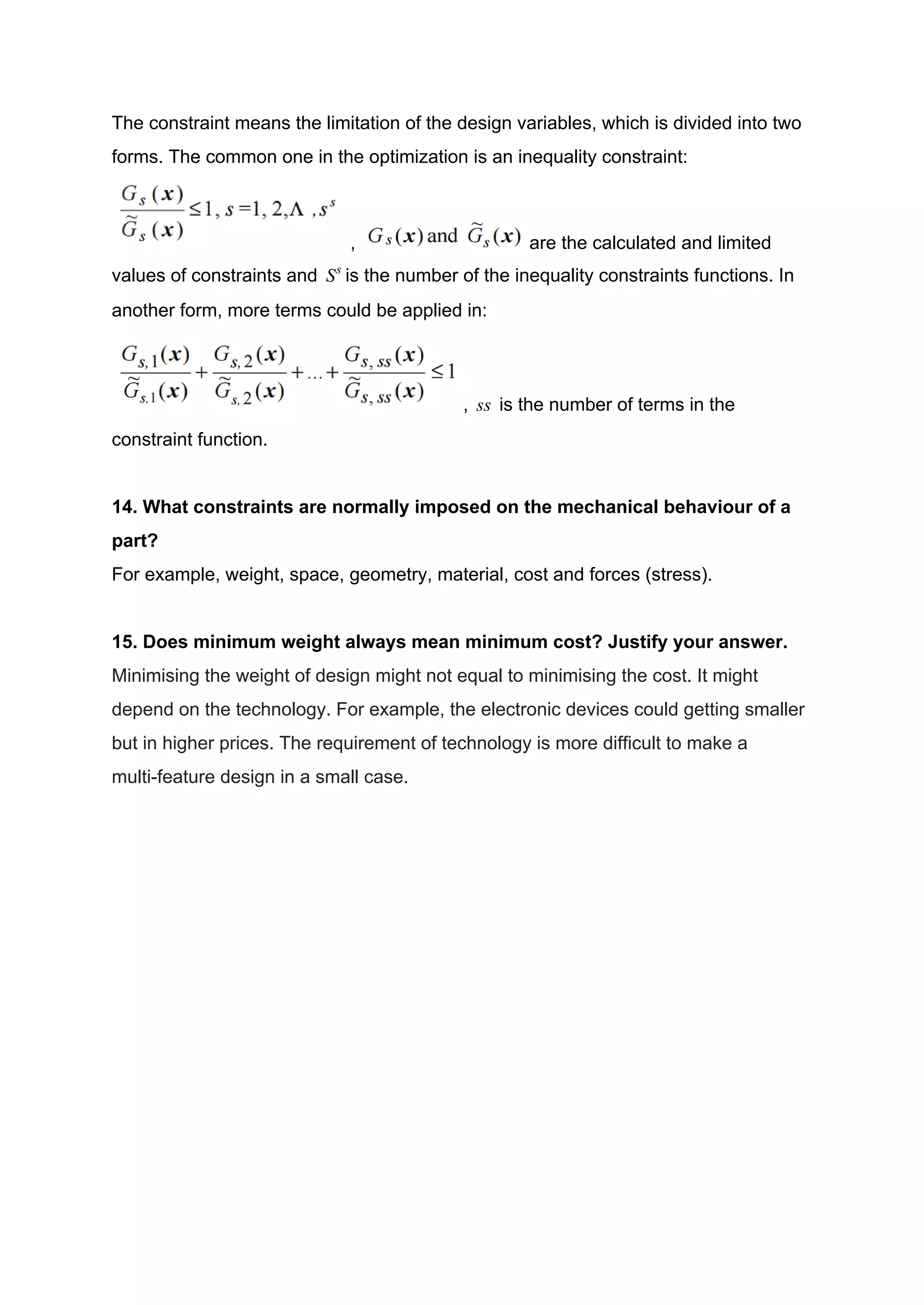 The constraint means the limitation of the design variables, which is divided into two
forms. The common one in the optimization is an inequality constraint:
, are the calculated and limited
values of constraints and is the number of the inequality constraints functions. InSs
another form, more terms could be applied in:
, is the number of terms in thess
constraint function.
14. What constraints are normally imposed on the mechanical behaviour of a
part?
For example, weight, space, geometry, material, cost and forces (stress).
15. Does minimum weight always mean minimum cost? Justify your answer.
Minimising the weight of design might not equal to minimising the cost. It might
depend on the technology. For example, the electronic devices could getting smaller
but in higher prices. The requirement of technology is more difficult to make a
multi-feature design in a small case.
 