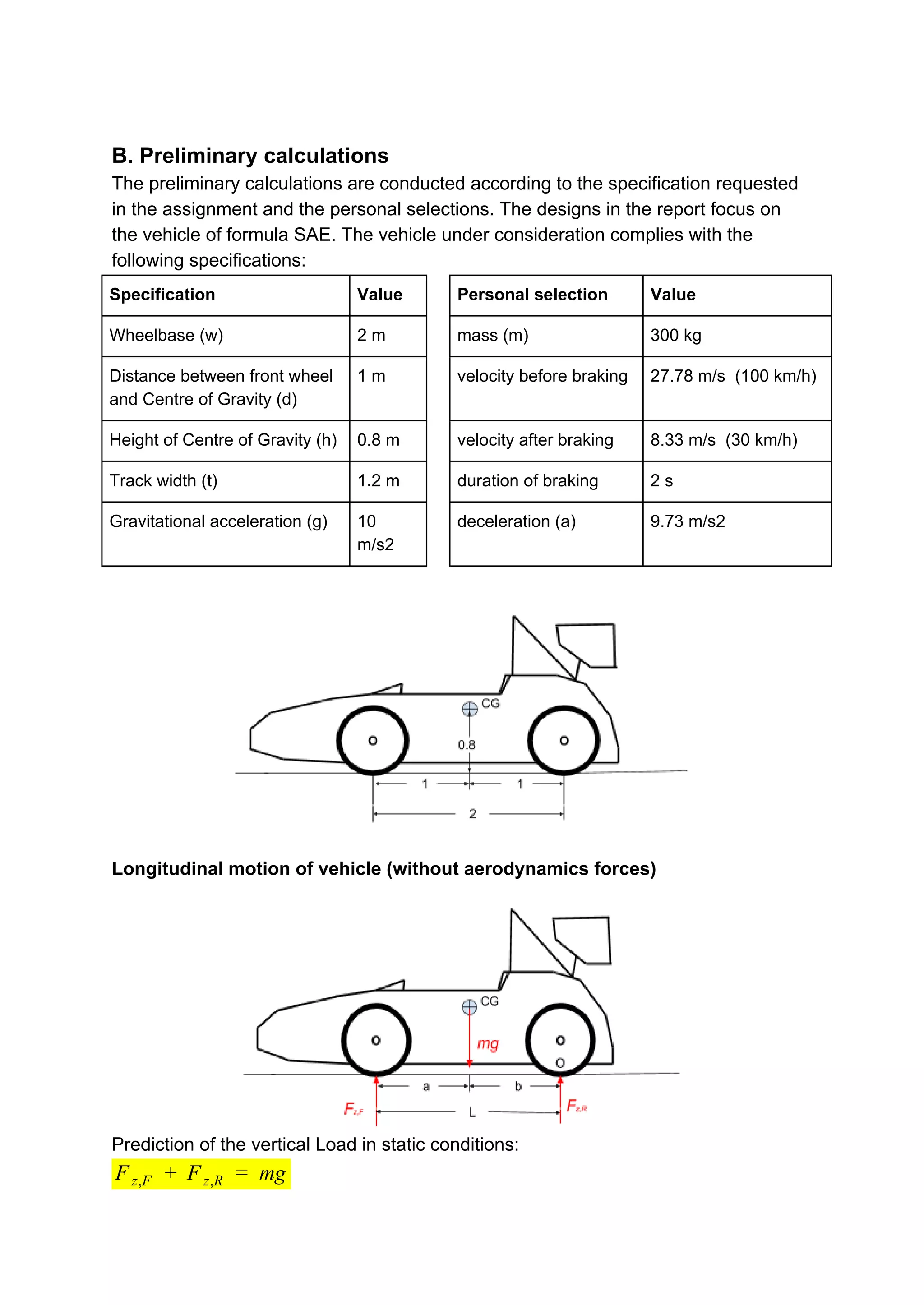 B. Preliminary calculations
The preliminary calculations are conducted according to the specification requested
in the assignment and the personal selections. The designs in the report focus on
the vehicle of formula SAE. The vehicle under consideration complies with the
following specifications:
Specification Value Personal selection Value
Wheelbase (w) 2 m mass (m) 300 kg
Distance between front wheel
and Centre of Gravity (d)
1 m velocity before braking 27.78 m/s (100 km/h)
Height of Centre of Gravity (h) 0.8 m velocity after braking 8.33 m/s (30 km/h)
Track width (t) 1.2 m duration of braking 2 s
Gravitational acceleration (g) 10
m/s2
deceleration (a) 9.73 m/s2
Longitudinal motion of vehicle (without aerodynamics forces)
Prediction of the vertical Load in static conditions:
F mgFz,F + z,R =
 