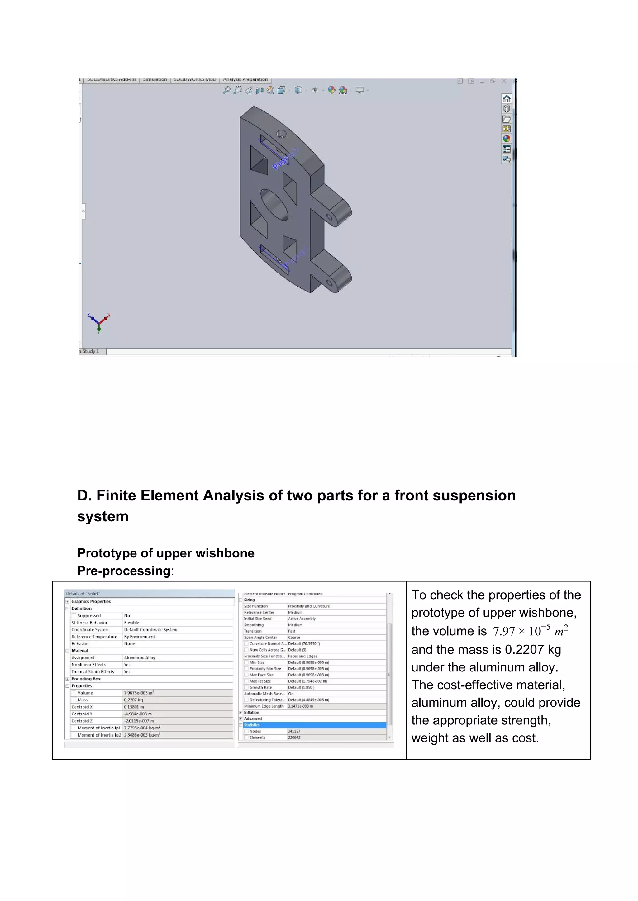 D. Finite Element Analysis of two parts for a front suspension
system
Prototype of upper wishbone
Pre-processing​:
To check the properties of the
prototype of upper wishbone,
the volume is .97 0 m7 × 1 −5 2
and the mass is 0.2207 kg
under the aluminum alloy.
The cost-effective material,
aluminum alloy, could provide
the appropriate strength,
weight as well as cost.
 