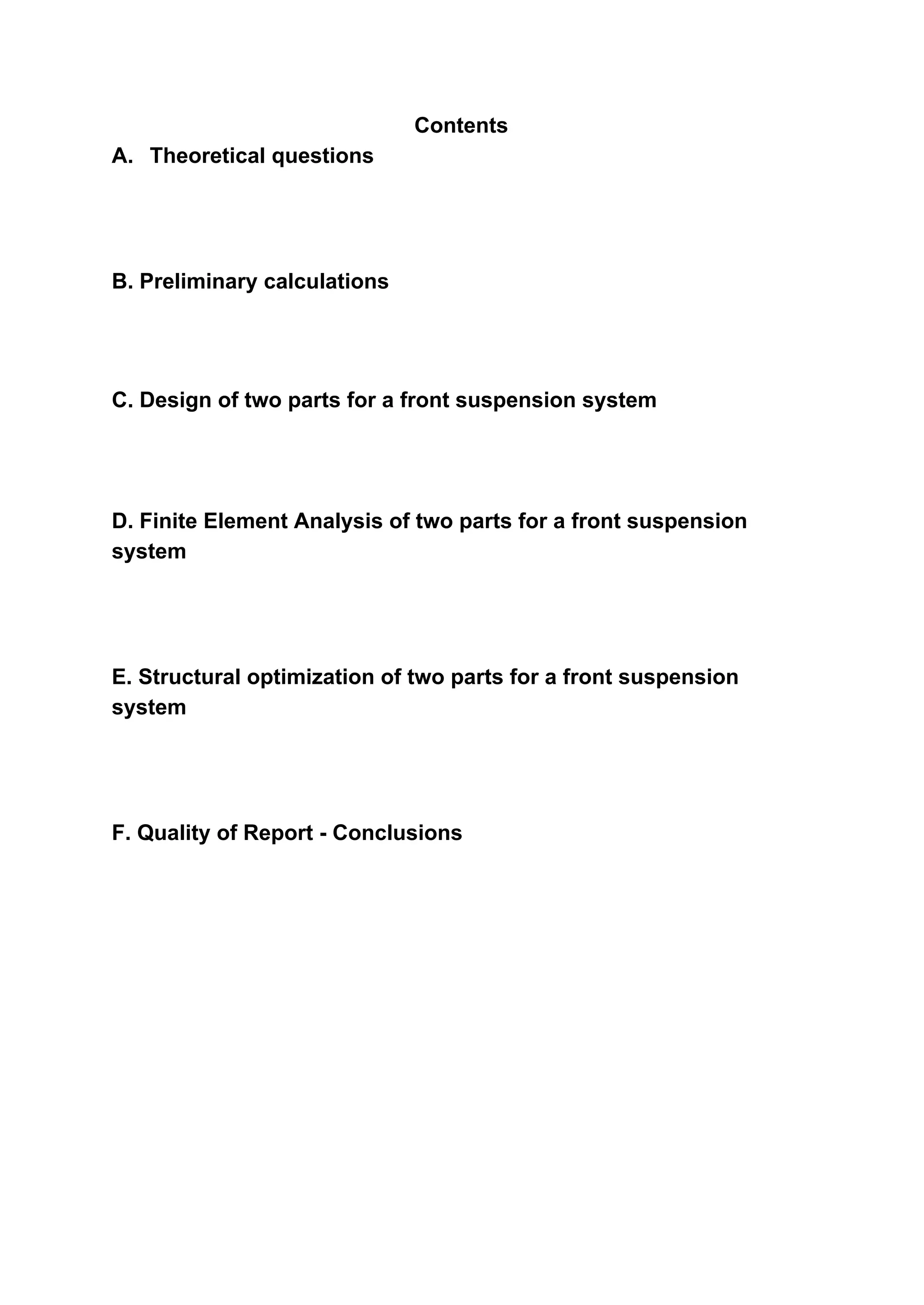 Contents
A.​ ​Theoretical questions
B. Preliminary calculations
C. Design of two parts for a front suspension system
D. Finite Element Analysis of two parts for a front suspension
system
E. Structural optimization of two parts for a front suspension
system
F. Quality of Report - Conclusions
 
