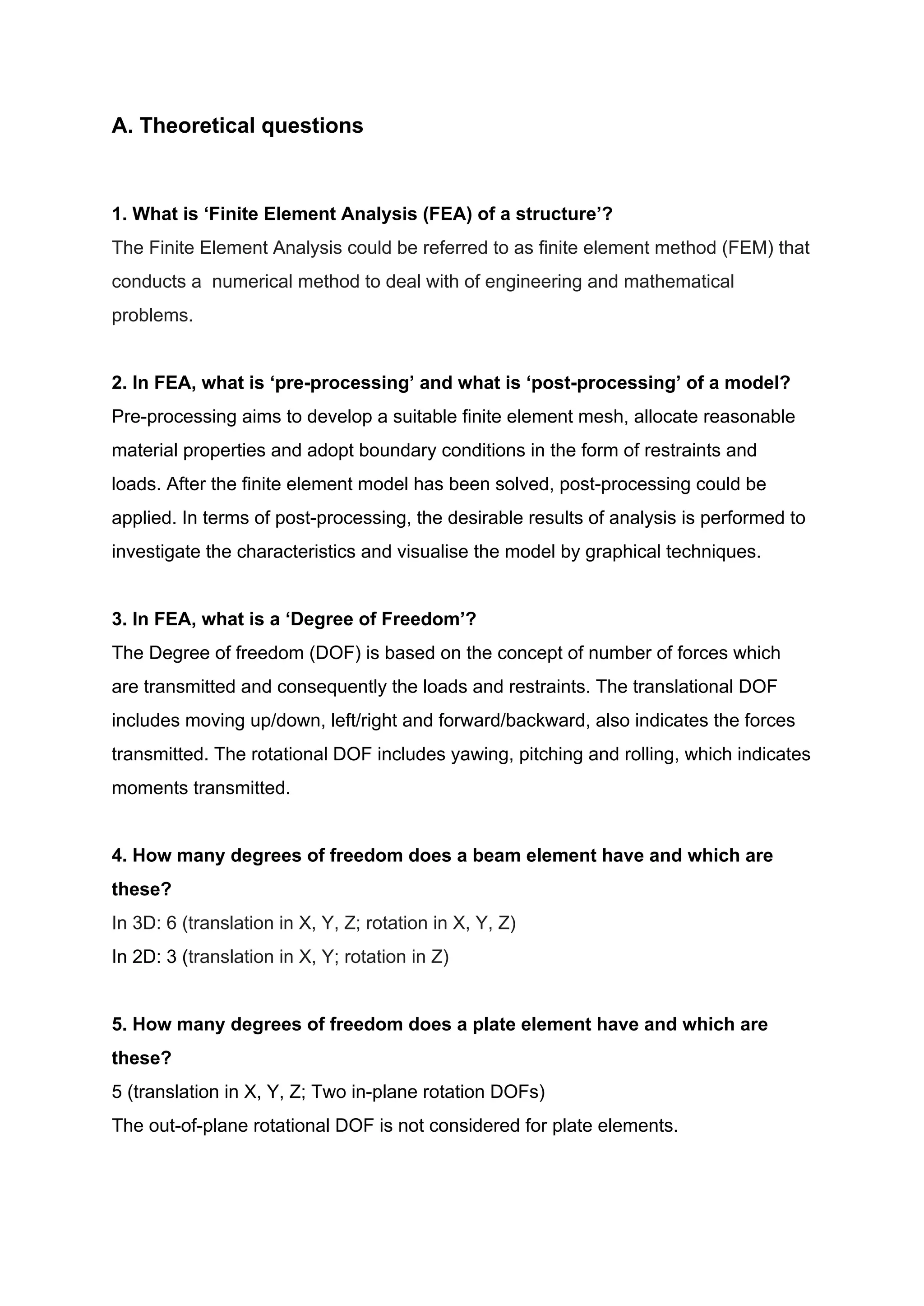A. Theoretical questions
1. What is ‘Finite Element Analysis (FEA) of a structure’?
The Finite Element Analysis could be referred to as finite element method (FEM) that
conducts a numerical method to deal with of engineering and mathematical
problems.
2. In FEA, what is ‘pre-processing’ and what is ‘post-processing’ of a model?
Pre-processing aims to develop a suitable finite element mesh, allocate reasonable
material properties and adopt boundary conditions in the form of restraints and
loads. After the finite element model has been solved, post-processing could be
applied. In terms of post-processing, the desirable results of analysis is performed to
investigate the characteristics and visualise the model by graphical techniques.
3. In FEA, what is a ‘Degree of Freedom’?
The Degree of freedom (DOF) is based on the concept of number of forces which
are transmitted and consequently the loads and restraints. The translational DOF
includes moving up/down, left/right and forward/backward, also indicates the forces
transmitted. The rotational DOF includes yawing, pitching and rolling, which indicates
moments transmitted.
4. How many degrees of freedom does a beam element have and which are
these?
In 3D: 6 (translation in X, Y, Z; rotation in X, Y, Z)
In 2D: 3 (​translation in X, Y; rotation in Z)
5. How many degrees of freedom does a plate element have and which are
these?
5 (translation in X, Y, Z; Two in-plane rotation DOFs)
The out-of-plane rotational DOF is not considered for plate elements.
 
