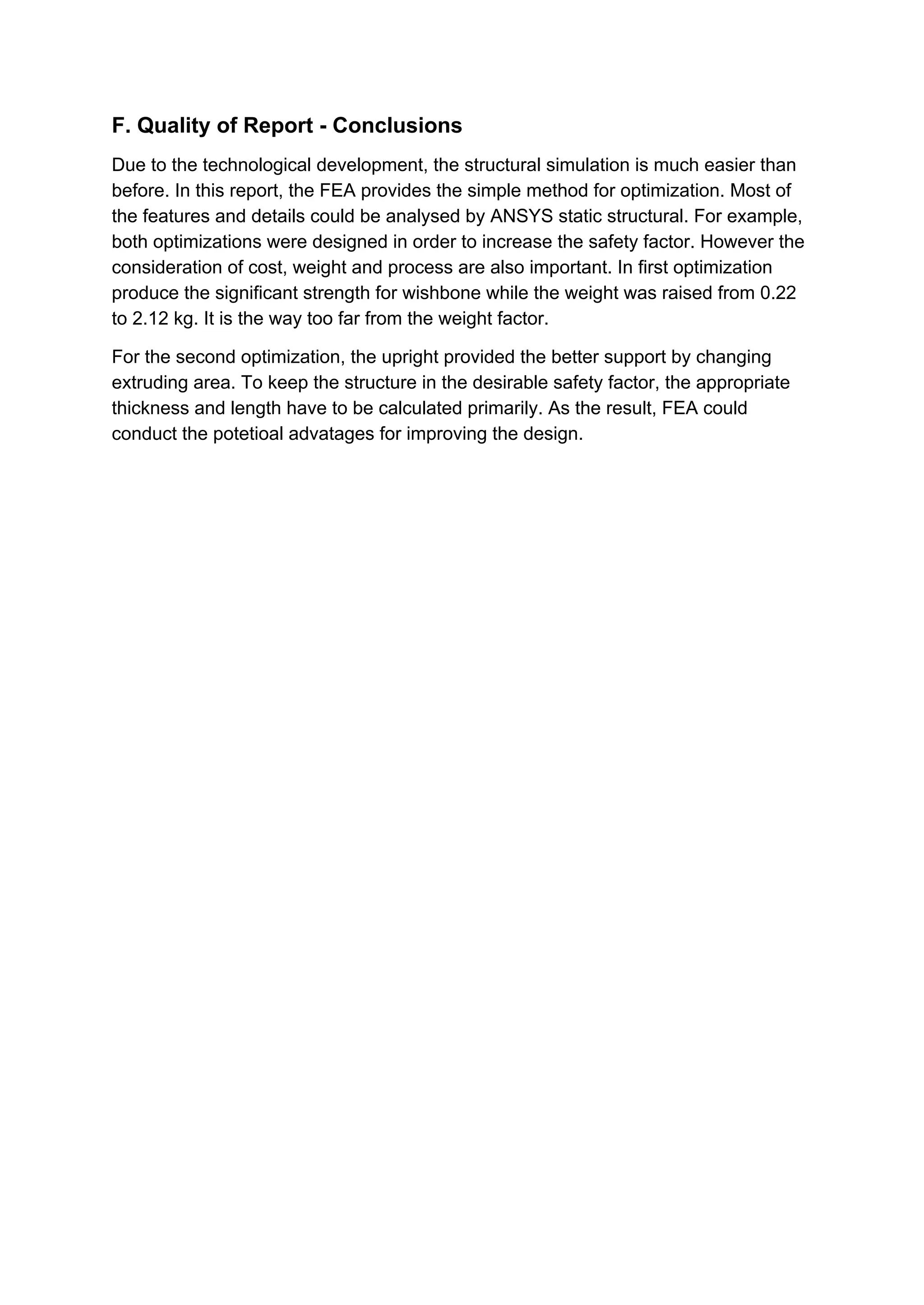 F. Quality of Report - Conclusions
Due to the technological development, the structural simulation is much easier than
before. In this report, the FEA provides the simple method for optimization. Most of
the features and details could be analysed by ANSYS static structural. For example,
both optimizations were designed in order to increase the safety factor. However the
consideration of cost, weight and process are also important. In first optimization
produce the significant strength for wishbone while the weight was raised from 0.22
to 2.12 kg. It is the way too far from the weight factor.
For the second optimization, the upright provided the better support by changing
extruding area. To keep the structure in the desirable safety factor, the appropriate
thickness and length have to be calculated primarily. As the result, FEA could
conduct the potetioal advatages for improving the design.
 
