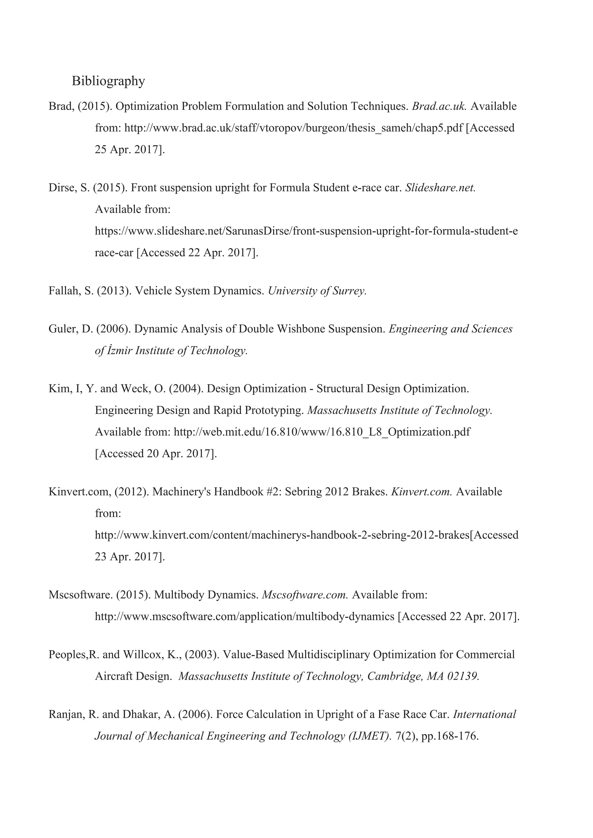 Bibliography
Brad, (2015). Optimization Problem Formulation and Solution Techniques.​ Brad.ac.uk.​ Available
from: http://www.brad.ac.uk/staff/vtoropov/burgeon/thesis_sameh/chap5.pdf [Accessed
25 Apr. 2017].
Dirse, S. (2015). Front suspension upright for Formula Student e-race car. ​Slideshare.net.
Available from:
https://www.slideshare.net/SarunasDirse/front-suspension-upright-for-formula-student-e
race-car [Accessed 22 Apr. 2017].
Fallah, S. (2013). Vehicle System Dynamics. ​University of Surrey.
Guler, D. (2006). Dynamic Analysis of Double Wishbone Suspension. ​Engineering and Sciences
of İzmir Institute of Technology.
Kim, I, Y. and Weck, O. (2004). Design Optimization - Structural Design Optimization.
Engineering Design and Rapid Prototyping. ​Massachusetts Institute of Technology.
Available from: http://web.mit.edu/16.810/www/16.810_L8_Optimization.pdf
[Accessed 20 Apr. 2017].
Kinvert.com, (2012). Machinery's Handbook #2: Sebring 2012 Brakes. ​Kinvert.com.​ Available
from:
http://www.kinvert.com/content/machinerys-handbook-2-sebring-2012-brakes[Accessed
23 Apr. 2017].
Mscsoftware. (2015). Multibody Dynamics. ​Mscsoftware.com. ​Available from:
http://www.mscsoftware.com/application/multibody-dynamics [Accessed 22 Apr. 2017].
Peoples,R. and Willcox, K., (2003). Value-Based Multidisciplinary Optimization for Commercial
Aircraft Design. ​ Massachusetts Institute of Technology, Cambridge, MA 02139.
Ranjan, R. and Dhakar, A. (2006). Force Calculation in Upright of a Fase Race Car. ​International
Journal of Mechanical Engineering and Technology (IJMET). ​7(2), pp.168-176.
 