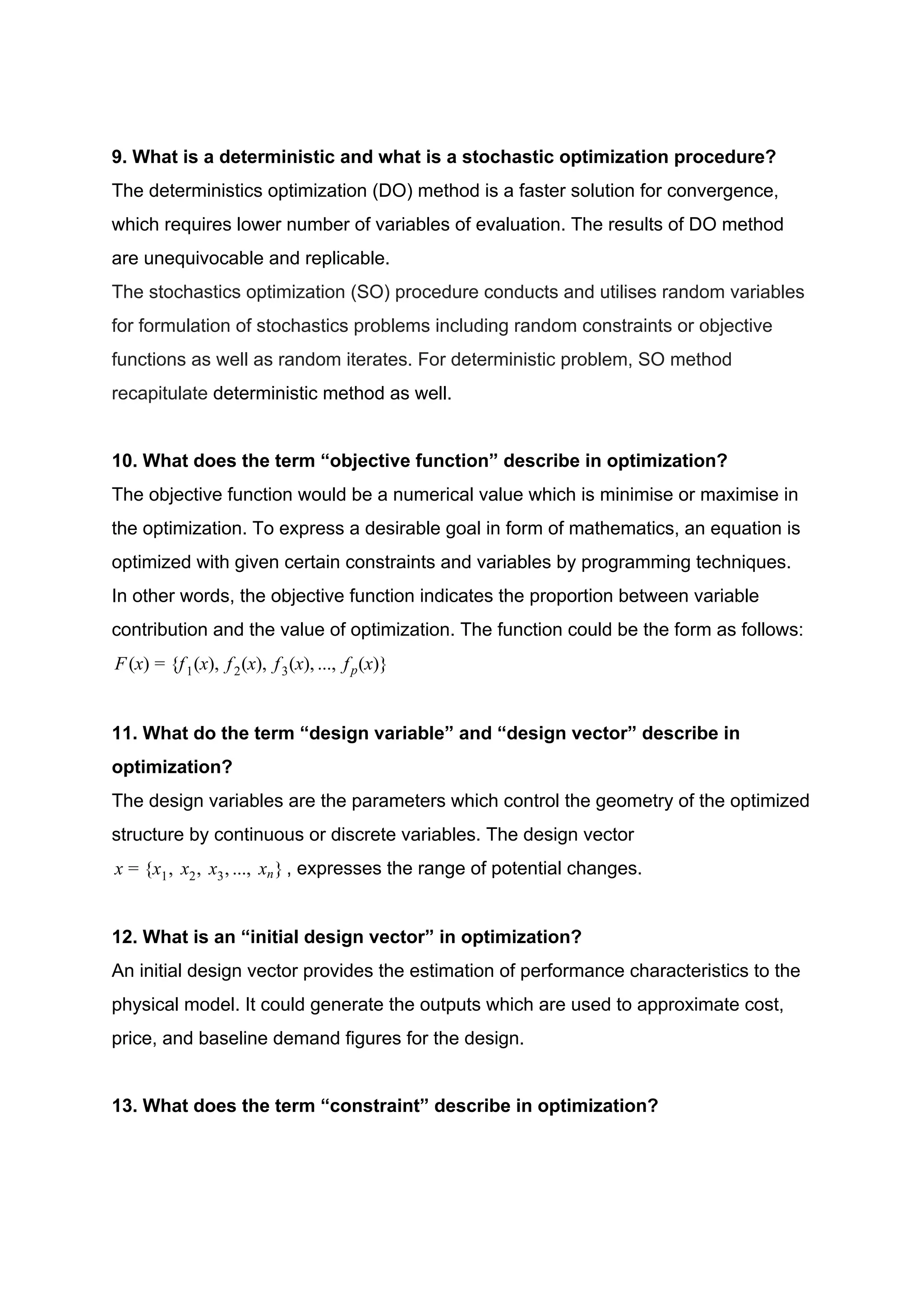 9. What is a deterministic and what is a stochastic optimization procedure?
The deterministics optimization (DO) method is a faster solution for convergence,
which requires lower number of variables of evaluation. The results of DO method
are unequivocable and replicable.
The stochastics optimization (SO) procedure conducts and utilises random variables
for formulation of stochastics problems including random constraints or objective
functions as well as random iterates. For deterministic problem, SO method
recapitulate ​deterministic method as well.
10. What does the term “objective function” describe in optimization?
The objective function would be a numerical value which is minimise or maximise in
the optimization. To express a desirable goal in form of mathematics, an equation is
optimized with given certain constraints and variables by programming techniques.
In other words, the objective function indicates the proportion between variable
contribution and the value of optimization. The function could be the form as follows:
(x) f (x), f (x), f (x), .., f (x)}F = { 1 2 3 . p
11. What do the term “design variable” and “design vector” describe in
optimization?
The design variables are the parameters which control the geometry of the optimized
structure by continuous or discrete variables. The design vector
, expresses the range of potential changes.x , , x , .., x }x = { 1 x2 3 . n
12. What is an “initial design vector” in optimization?
An initial design vector provides the estimation of performance characteristics to the
physical model. It could generate the outputs which are used to approximate cost,
price, and baseline demand figures for the design.
13. What does the term “constraint” describe in optimization?
 