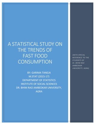 A STATISTICAL STUDY ON
THE TRENDS OF
FAST FOOD
CONSUMPTION
BY: GARIMA TANEJA
M.STAT (2015-17)
DEPARTMENT OF STATISTICS
INSTITUTE OF SOCIAL SCIENCES
DR. BHIM RAO AMBEDKAR UNIVERSITY,
AGRA
(WITH SPECIAL
REFERENCE TO THE
STUDENTS OF
Dr. BHIM RAO
AMBEDKAR
UNIVERSITY, AGRA)
 