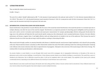 Thus, we define the relative sound intensity level as
SL (dB) = 10 log I Io
The unit of SL is called a “decibel” (abbreviated as dB). “I” is the intensity of sound expressed in the watts per meter and the “Io” is the reference intensity defined to be
10-12 W/m2
. This value of “Io” is the threshold (minimum sound intensity) of hearing at 1 kHz, for a young person under the best circumstances. Notice that “I/Io” is a
unitless ratio, the intensities need only to be expressed in the same units.
2.1.3 REVERBERATION, ATTENUATION, ECHOES AND SOUND SHADOW
Sound reverberation is the persistence of sound reflection after the source of the sound had ceased. Reverberation is the sound that persists in an enclosed space due to
multiple reflections, even after the source of the sound has stopped. Reverberation is an important parameter for describing speech intelligibility and the perception of
music and is used to correct or normalise sound insulation and sound power measurements. For example, specifying highly reflective ceiling panels directly above the
stage area in the auditorium will help direct the sound towards specific seating area, thus enhancing the room’s acoustical performance. However, the same reflective
performance will become a negative factor, if said highly reflective walls and ceiling materials are installed in the rear of the auditorium. That’s because the sound of
reflections from the rear of the room take too long to reach the audience, resulting in a distracting echo effect.
When sound travels through a medium, its intensity diminishes with distance. In idealized materials, sound pressure (signal amplitude) is only reduced by the spreading
of the wave. Natural materials, however, all produce an effect which further weakens the sound. This further weakening results from scattering and absorption. Scattering
is the reflection of the sound in directions other than its original direction of propagation. Absorption is the conversion of the sound energy to other forms of energy. The
combined effect of scattering and absorption is called attenuation.
An acoustic shadow or sound shadow is an area through which sound waves fail to propagate, due to topographical obstructions or disruption of the waves via
phenomena such as wind currents, buildings, or sound barriers. A short distance acoustic shadow occurs behind a building or a sound barrier. The sound from a source is
shielded by the obstruction. Due to diffraction around the object, it will not be completely silent in the sound shadow. The amplitude of the sound can be reduced
considerably however, depending on the additional distance the sound has to travel between source and receiver.
Sound reflection occurs when sound waves bounce off smooth, hard wall, ceiling and floor surfaces. Concave surfaces tend to concentrate or focus reflected sound in one
area. Convex surfaces do just the opposite; they tend to disperse sound in multiple directions.
2.1 LITERATURE REVIEW
13
 