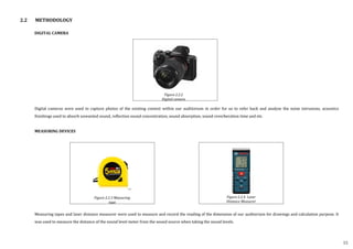DIGITAL CAMERA
Digital cameras were used to capture photos of the existing context within our auditorium in order for us to refer back and analyse the noise intrusions, acoustics
finishings used to absorb unwanted sound, reflection sound concentration, sound absorption, sound reverberation time and etc.
MEASURING DEVICES
Measuring tapes and laser distance measurer were used to measure and record the reading of the dimension of our auditorium for drawings and calculation purpose. It
was used to measure the distance of the sound level meter from the sound source when taking the sound levels.
2.2 METHODOLOGY
Figure 2.2.2
Digital camera
Figure 2.2.4 Laser
Distance Measurer
Figure 2.2.3 Measuring
tape
15
 