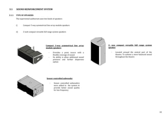 3.1.1 TYPE OF SPEAKERS
The experiential auditorium uses two kinds of speakers
i) Compact 3 way symmetrical line array module speakers
ii) 2 watt compact versatile full range system speakers
3.1 SOUND REINFORCEMENT SYSTEM
Compact 3-way symmetrical line array
module speakers
- Provides a point source with a
flexible coverage of sound.
- Its ability is allow additional sound
pressure and further dispersion
option
Sensor controlled subwoofer
- Sensor controlled subwoofers
were added to the system to
provide better sound quality
for low frequency
2- way compact versatile full range system
speaker
- Located around the central part of the
theatre. To achieve a more balanced sound
throughout the theatre
18
 