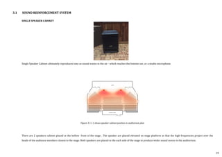 3.1 SOUND REINFORCEMENT SYSTEM
SINGLE SPEAKER CABINET
Single Speaker Cabinet ultimately reproduces tone as sound waves in the air - which reaches the listener ear, or a studio microphone
There are 2 speakers cabinet placed at the bellow front of the stage . The speaker are placed elevated on stage platform so that the high frequencies project over the
heads of the audience members closest to the stage. Both speakers are placed to the each side of the stage to produce wider sound waves in the auditorium.
Figure 3.1.1.1 shows speaker cabinet position in auditorium plan
19
 
