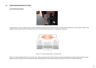 STAGE MONITOR SPEAKER
A stage monitor is a type of speaker used on stage in auditorium and halls were located front stage. Accurate audio reproduction is crucial. These speakers help
amplify the sound when acoustics instruments or voices are used, allowing the performers on stage to hear themselves.
There are 2 of these speakers placed in each corner side of the stage by the stairs. They are placed on the ground, allowing it to project sound towards the stage .
helping musician on stage to focus and monitor the audio, allowing acoustics instrument and vocals to be heard over electronic instrument and drum.
Figure 3.1.1.2 Position of stage monitor in auditorium plan
3.1 SOUND REINFORCEMENT SYSTEM
20
 