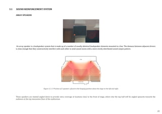 ARRAY SPEAKERS
An array speaker is a loudspeaker system that is made up of a number of usually identical loudspeaker elements mounted in a line. The distance between adjacent drivers
is close enough that they constructively interfere with each other to send sound waves with a more evenly distributed sound output pattern.
These speakers are slanted angled down to provide extra coverage at locations close to the front of stage, where else the top half will be angled upwards towards the
audience at the top mezzanine floor of the auditorium.
Figure 3.1.1.3 Position of 2 speakers placed in the hanging position above the stage on the left and right.
3.1 SOUND REINFORCEMENT SYSTEM
21
 