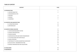 TABLE OF CONTENT
CONTENT PAGE
1.0 INTRODUCTION
1.1 AIM AND OBJECTIVE
1.2 BACKGROUND OF SITE
1.3 HISTORY
1.4 PHOTOS
1.5 DRAWINGS
2.0 ACOUSTICS AND ARCHITECTURE
2.1 LITERATURE REVIEW
2.2 METHODOLOGY
3.0 ACOUSTIC DESIGN ANALYSIS
3.1 SOUND REINFORCEMENT SYSTEM
3.2 SOUND CONCENTRATION
3.3 SOUND SHADOW
3.4 SOUND REFLECTION AND SOUND TRANSMISSION
3. 5 FLUTTER ECHOES AND SOUND DELAY
3.6 NOISE INTRUSION
3.7 MATERIALITY & SOUND ABSORPTION COEFFICIENT
3.8 CALCULATION - REVERBERATION TIME
3.9 DESIGN CONSIDERATION AND SUGGESTIONS
4.0 CONCLUSION
5.0 REFERENCES
1
2
3
4
7
11
12
14
17
18
23
24
25
28
33
47
54
56
58
60
 