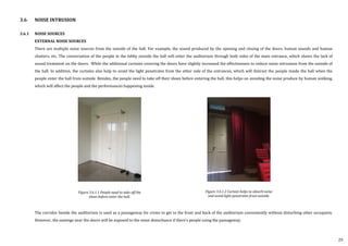3.6.1 NOISE SOURCES
EXTERNAL NOISE SOURCES
There are multiple noise sources from the outside of the hall. For example, the sound produced by the opening and closing of the doors, human sounds and human
chatters, etc. The conversation of the people in the lobby outside the hall will enter the auditorium through both sides of the main entrance, which shows the lack of
sound treatment on the doors. While the additional curtains covering the doors have slightly increased the effectiveness to reduce noise intrusions from the outside of
the hall. In addition, the curtains also help to avoid the light penetrates from the other side of the entrances, which will distract the people inside the hall when the
people enter the hall from outside. Besides, the people need to take off their shoes before entering the hall, this helps on avoiding the noise produce by human walking,
which will affect the people and the performances happening inside.
The corridor beside the auditorium is used as a passageway for crews to get to the front and back of the auditorium conveniently without disturbing other occupants.
However, the seatings near the doors will be exposed to the noise disturbance if there’s people using the passageway.
Figure 3.6.1.1 People need to take off the
shoes before enter the hall.
Figure 3.6.1.2 Curtain helps to absorb noise
and avoid light penetrates from outside.
3.6 NOISE INTRUSION
29
 
