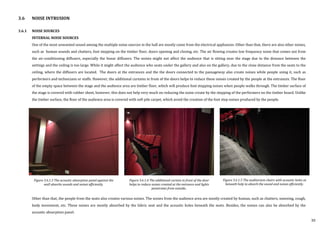3.6.1 NOISE SOURCES
INTERNAL NOISE SOURCES
One of the most unwanted sound among the multiple noise sources in the hall are mostly come from the electrical appliances. Other than that, there are also other noises,
such as human sounds and chatters, foot stepping on the timber floor, doors opening and closing, etc. The air flowing creates low frequency noise that comes out from
the air-conditioning diffusers, especially the linear diffusers. The noises might not affect the audience that is sitting near the stage due to the distance between the
settings and the ceiling is too large. While it might affect the audience who seats under the gallery and also on the gallery, due to the close distance from the seats to the
ceiling, where the diffusers are located. The doors at the entrances and the the doors connected to the passageway also create noises while people using it, such as
performers and technicians or staffs. However, the additional curtains in front of the doors helps to reduce these noises created by the people at the entrances. The floor
of the empty space between the stage and the audience area are timber floor, which will produce foot stepping noises when people walks through. The timber surface of
the stage is covered with rubber sheet, however, this does not help very much on reducing the noise create by the stepping of the performers on the timber board. Unlike
the timber surface, the floor of the audience area is covered with soft pile carpet, which avoid the creation of the foot step noises produced by the people.
Other than that, the people from the seats also creates various noises. The noises from the audience area are mostly created by human, such as chatters, sneezing, cough,
body movement, etc. These noises are mostly absorbed by the fabric seat and the acoustic holes beneath the seats. Besides, the noises can also be absorbed by the
acoustic absorption panel.
3.6 NOISE INTRUSION
Figure 3.6.1.3 The acoustic absorption panel against the
wall absorbs sounds and noises efficiently.
Figure 3.6.1.4 The additional curtain in front of the door
helps to reduce noises created at the entrance and lights
penetrates from outside..
Figure 3.6.1.5 The auditorium chairs with acoustic holes at
beneath help to absorb the sound and noises efficiently.
30
 
