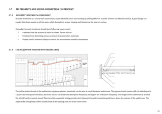 3.7 MATERIALITY AND SOUND ABSORPTION COEFFICIENT
3.7.2 ACOUSTIC TREATMENT & COMPONENT
Acoustic treatment is a crucial hall construction, it can affect the sound surrounding by adding different acoustic element on different surface. A good design can
equally distribute sounds to all the seats, which depends on proper shaping and finishes on the interior surface.
A standard acoustic treatment should meet following requirement :
○ Freedom from the acoustical faults of echoes, flutter & focus
○ Freedom from disturbing noises produced by construction materials
○ Proper room’s volume & shape to control the environment sounds transmission.
3.7.3 CEILING (GYPSUM PLASTER WITH CEILING GRID)
The ceiling material used in the auditorium is gypsum plaster, commonly can be seen in a well designed auditorium. The gypsum board comes with extra thickness in
1 ½ inch to resist panel vibration, due to its mass it can lower the absorption frequency and higher the reflections frequency. The height of the auditorium is around
9m, which hardly transmit sound. Therefore the suspended ceiling provide short delayed of sound transmitting and lower down the volume of the auditorium. The
angle of the ceiling helps reflect sounds leads to the seating area and avoid room echos.
41
 