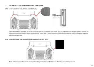 3.7.4 HARD ACOUSTICAL WALL (TIMBER ACOUSTIC PANEL)
Timber acoustic panels are installed not only for aesthetic purposes, but also to absorb sound energy. There are air gap in between each panel to absorb unwanted low
frequency through panel vibration. The solid back of the timber acoustic panel is smooth plaster, for a standard acoustic panel back solid structure, plaster or gypsum
board must be use as base.
3.7.5 HARD ACOUSTICAL WALL (ROUGH PLASTER TO SMOOTH CONCRETE BACK)
Rough plaster are layered above smooth concrete solid back to prevent vibration and reflect sound effectively in four columns in this room.
3.7 MATERIALITY AND SOUND ABSORPTION COEFFICIENT
42
 