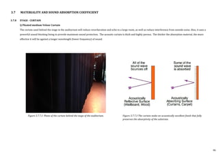 3.7.8 STAGE - CURTAIN
i) Pleated medium Velour Curtain
The curtain used behind the stage in the auditorium will reduce reverberation and echo in a large room, as well as reduce interference from outside noise. Also, it uses a
powerful sound blocking lining to provide maximum sound protection. The acoustic curtain is thick and highly porous. The thicker the absorption material, the more
effective it will be against a longer wavelength (lower frequency) of sound.
3.7 MATERIALITY AND SOUND ABSORPTION COEFFICIENT
Figure 3.7.7.3 The curtain make an acoustically excellent finish that fully
preserves the absorptivity of the substrate.
Figure 3.7.7.3 Photo of the curtain behind the stage of the auditorium.
46
 