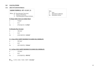 3.8 CALCULATIONS
3.8.1 AREA OF FLOOR MATERIALS
F1 (Stage rubber sheet over timber floor)
A : 79.68m2
⍺ : 0.15
A⍺ : (79.68 )(0.15) = 11.95m2
F2 (Wooden Floor On Joist)
A : 148.12m2
⍺ : 0.10
A⍺ : (148.12)(0.10) = 14.81m2
F3 - G floor (PILE CARPET BOUNDED TO CLOSED-CELL UNDERLAY)
A : 307.22m2
⍺ : 0.25
A⍺ : (307.22)(0.25) = 76.81m2
F3 - 1st floor (PILE CARPET BOUNDED TO CLOSED-CELL UNDERLAY)
A : 152.26m2
⍺ : 0.25
A⍺ : (152.26)(0.25) = 38.07m2
F
A⍺
= 11.95 + 14.81 + 76.81 + 38.07 = 141.64m2
SABINE FORMULA : RT = 0.16V / A
Where, RT : Reverberation Time (sec)
V : Volume of the Room
A : Total Absorption of Room Surfaces
Note,
A : Area
⍺ : Absorption Coefficient
A⍺ : Absorption Surface
49
 
