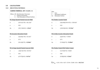 W1 (Stage Smooth Painted Concrete Wall)
A : (24.51)(7.39) = 181.13m2
⍺ : 0.01
A⍺ : (181.13)(0.01) = 1.81m2
W2 (Acoustic Absorption Panel)
A : (2)(3.8)(7.39) = 56.16m2
⍺ : 0.75
A⍺ : (56.16)(0.75) = 42.08m2
W3 (2 Stage Smooth Painted Concrete Wall)
A : (2)(4.7)(7.39) = 69.47m2
⍺ : 0.01
A⍺ : (67.47)(0.01) = 0.67m2
SABINE FORMULA : RT = 0.16V / A
Where, RT : Reverberation Time (sec)
V : Volume of the Room
A : Total Absorption of Room Surfaces
W4 (Timber Acoustic Panel)
A : (2)(6.48)(5.90+4.01) = 128.43m2
⍺ : 0.42
A⍺ : (128.43)(0.42) = 53.94m2
W5 (2 Sides Acoustic Absorption Panel)
A : (2)(35.92) = 71.84m2
⍺ : 0.75
A⍺ : (71.84)(0.75) = 53.88m2
W6 (Timber Panels With Timber Frame)
A : (12.37)(0.75) = 9.28m2
⍺ : 0.06
A⍺ : (9.28)(0.06) = 0.56m2
W
A⍺
= 1.81 + 0.56 + 0.67 + 53.94 + 53.88 + 0.56 = 102.27m2
Note,
A : Area
⍺ : Absorption Coefficient
A⍺ : Absorption Surface
3.8 CALCULATIONS
3.8.2 AREA OF WALL MATERIALS
51
 