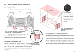 3.9.1 NOISE INTRUSION
SUGGESTION 2: MATERIALITY FOR DOORS AND WALLS
Material for door and wall at the buffer zone area are significant due to it
absorption and reflection ability. Acoustic wood door is introduce to
Shantanand auditorium as it has better sound proofing quality to reduce
the sound being transmitted through the door. Besides, acoustical wood
door must come with proper intumescent seal at both sides and bottom.
Threshold plates provides an optimum seal surfaces for the bottom of
door.
3.9 DESIGN CONSIDERATION AND SUGGESTIONS
Acoustic foam panel
Shantanand auditorium has only one entrance or exit
for accessibility. The solid timber door for main entrance to
the auditorium with an absorption coefficient of 0.06 has
low intensity sound intrusion.
SUGGESTION 1: PROVIDE BUFFER ZONE
Extension of auditorium after the main entrance to create a buffer
zone area that enables the sound transmission being trapped between
door to door and absorb by acoustic wall panel at the both sides of
wall. The sound created by open or close the door can be lock within
the buffer zone.
Figure 3.9.1.2 Sound
reflects at the buffer zone
Figure 3.9.1.3 shows area extension
at the main entrance to create a
buffer zone
Wall are covered with
acoustic foam panel to
absorb the sound which
minimizes the sound
reflection.
55
Figure 3.9.1.1 shows the extension of buffer zone at the
ground floor plan of Shantanand auditorium
 