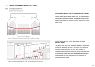 3.9 DESIGN CONSIDERATION AND SUGGESTIONS
3.9.2 SOUND CONCENTRATION
BALCONY (SOUND SHADOW)
SUGGESTION 3: PROVIDE CONCAVE-SHAPED BALCONY PARAPET
Concave-shaped balcony parapet allowed direct and reflected sound to
concentrate at the balcony underside. Sound will be transmit into the
balcony underneath for the audiences to receive clearer sound without
flutter echoes.
SUGGESTION 4: PROVIDE TILTED CEILING AND INCREASE
BALCONY HEIGHT
The balcony height of the lower floor can be escalated to its dimension.
It should not be less than the depth of the balcony which caused the
acoustical shadow underneath. Due to the space limitation of
Shantanand auditorium, it is to increase the balcony height at its most
in the same time provide tilted ceiling on top of balcony underside to
avoid the energy loss while sound reflected and absorbed by the
fiberglass absorption panels.
56
Figure 3.9.1.4 shows the addition of concave shape at the balcony parapet
Figure 3.9.1.5 shows escalated balcony height and tilted ceiling at the ground floor
 