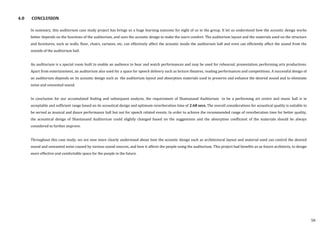 4.0 CONCLUSION
In summary, this auditorium case study project has brings us a huge learning outcome for eight of us in the group. It let us understood how the acoustic design works
better depends on the functions of the auditorium, and uses the acoustic design to make the users comfort. The auditorium layout and the materials used on the structure
and furnitures, such as walls, floor, chairs, curtains, etc, can effectively affect the acoustic inside the auditorium hall and even can efficiently affect the sound from the
outside of the auditorium hall.
An auditorium is a special room built to enable an audience to hear and watch performances and may be used for rehearsal, presentation, performing arts productions.
Apart from entertainment, an auditorium also used for a space for speech delivery such as lecture theatres, reading performances and competitions. A successful design of
an auditorium depends on its acoustic design such as the auditorium layout and absorption materials used to preserve and enhance the desired sound and to eliminate
noise and unwanted sound.
In conclusion for our accumulated finding and subsequent analysis, the requirement of Shantanand Auditorium to be a performing art centre and music hall is in
acceptable and sufficient range based on its acoustical design and optimum reverberation time of 2.68 secs. The overall considerations for acoustical quality is suitable to
be served as musical and dance performance hall but not for speech related events. In order to achieve the recommended range of reverberation time for better quality,
the acoustical design of Shantanand Auditorium could slightly changed based on the suggestions and the absorption coefficient of the materials should be always
considered to further improve.
Throughout this case study, we are now more clearly understand about how the acoustic design such as architectural layout and material used can control the desired
sound and unwanted noise caused by various sound sources, and how it affects the people using the auditorium. This project had benefits us as future architects, to design
more effective and comfortable space for the people in the future.
58
 