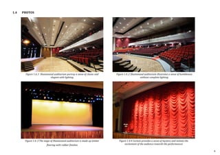 1.4 PHOTOS
Figure 1.4..1 Shantanand auditorium portray a sense of classic and
elegant with lighting
Figure 1.4..3 The stage of Shantanand auditorium is made up timber
flooring with rubber finishes
Figure 1.4..2 Shantanand auditorium illustrates a sense of humbleness
without complete lighting
Figure 1.4.4 Curtain provides a sense of mystery and initiate the
excitement of the audience towards the performances
4
 