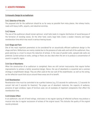 3 ACOUSTIC PHENOMENA
3.4 Acoustic Design for an Auditorium
3.4.1 Selection of the site
The proposed site for the auditorium should be as far away as possible from noisy places, like railway tracks,
roads with heavy traffic, airports, and industrial vicinities.
3.4.2 Volume
The size of the auditorium should remain optimum: small halls leads to irregular distribution of sound because of
the formation of standing waves. On the other hand, overly large halls create a weaker intensity and longer
reverberation time which may result in serious hearing issues.
3.4.3 Shape and Form
One of the most important parameters to be considered for an acoustically efficient auditorium design is the
shape and form. Reflections are mainly created due to the presence of side walls and roof of the auditorium; thus,
great planning is a must to ensure the reduction of echoes. In the case of parallel walls, splayed side walls are
preferred. Curved surface on walls, ceilings or floors are also ideal when the aim is to produce a concentration of
sound in a specific region.
3.4.4 Use of Absorbents
When the construction of an auditorium is completed; there are still certain inaccuracies that require further
improvements to achieve a better acoustical design. Hence, the use of absorbents is essential and a common
strategy in amphitheater design. They are often used at the rear wall of the amphitheater, as well as the ceiling,
as the reflection sound that occurs around these areas are of no benefit.
3.4.5 Reverberation
Reverberation time must be controlled to be a perfect balance (e.g. 0.5 seconds for auditoriums, 1.2 seconds for
concert hall and 2 seconds for theatres). The proper use of absorbent materials, the capacity of audience,
presence of open windows, types of furniture used, are all examples of important components that affect the
reverberation time.
3.4.6 Echelon Effect
In an auditorium, any set of hand railings, staircases or any regular spacing of reflected surfaces may produce a
musical note due to regular succession of echoes of the original sound. This disturbs the quality of the original
sounds produced.
 