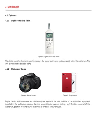 4 METHODOLOGY
4.1 Equipment
4.1.1 Digital Sound Level Meter
The digital sound level meter is used to measure the sound level from a particular point within the auditorium. The
unit is measured in decibels (dBA).
4.1.2 Photography Device
Digital camera and Smartphone are used to capture photos of the build material of the auditorium, equipment
installed in the auditorium (speaker, lighting, air-conditioning system, ceiling… etc), finishing material of the
auditorium, position of sound source as a mean of evidence for our analysis.
Figure 3 : Digital sound level meter
Figure 4 : Digital camera Figure 5 : Smartphone
 