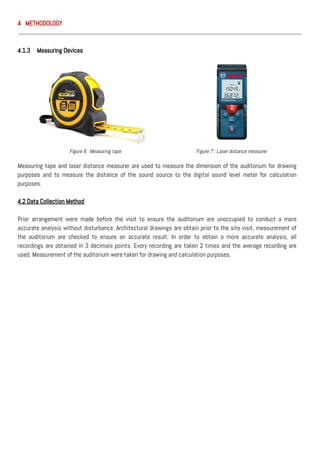 4 METHODOLOGY
4.1.3 Measuring Devices
Measuring tape and laser distance measurer are used to measure the dimension of the auditorium for drawing
purposes and to measure the distance of the sound source to the digital sound level meter for calculation
purposes.
4.2 Data Collection Method
Prior arrangement were made before the visit to ensure the auditorium are unoccupied to conduct a more
accurate analysis without disturbance. Architectural drawings are obtain prior to the site visit, measurement of
the auditorium are checked to ensure an accurate result. In order to obtain a more accurate analysis, all
recordings are obtained in 3 decimals points. Every recording are taken 2 times and the average recording are
used. Measurement of the auditorium were taken for drawing and calculation purposes.
Figure 6 : Measuring tape Figure 7 : Laser distance measurer
 