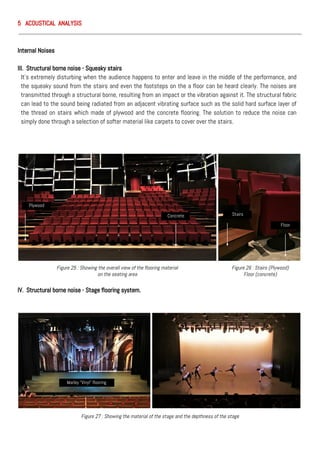 5 ACOUSTICAL ANALYSIS
Internal Noises
III. Structural borne noise - Squeaky stairs
It’s extremely disturbing when the audience happens to enter and leave in the middle of the performance, and
the squeaky sound from the stairs and even the footsteps on the a floor can be heard clearly. The noises are
transmitted through a structural borne, resulting from an impact or the vibration against it. The structural fabric
can lead to the sound being radiated from an adjacent vibrating surface such as the solid hard surface layer of
the thread on stairs which made of plywood and the concrete flooring. The solution to reduce the noise can
simply done through a selection of softer material like carpets to cover over the stairs.
IV. Structural borne noise - Stage flooring system.
Figure 25 : Showing the overall view of the flooring material
on the seating area
Stairs
Floor
Plywood
Concrete
Figure 26 : Stairs (Plywood)
Floor (concrete)
Figure 27 : Showing the material of the stage and the depthness of the stage
Marley “Vinyl” flooring
 