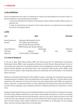 1 INTRODUCTION
1.1 Aim and Objectives
The aim and objectives of this report is to showcase our analysis and understanding on the acoustic theory in a
particular auditorium. Learning outcome are as followed:
- To study and understand the influences of the auditorium layout towards the public address system in a
auditorium hall
- To study the characteristic and elements of the acoustic features of an auditorium hall and understand
the function of the specific feature.
1.2 Site
1.2.1 Basic Information
Name of Auditorium : Damansara Performing Arts Centre
Location : H-01, DPAC, Empire Damansara,
Jalan PJU 8/8, Damansara Perdana,
47820 Petaling Jaya, Selangor, Malaysia.
Type of Auditorium : Multipurpose Auditorium
Total Seat : Maximum 200 seat capacity
Stage Size : 11.25m (width) x 7.25m (depth)
1.2.2 Historical Background
In the year of 2013, DPAC Dance Company (DDC) was formed along with the establishment of Damansara
Performing Art Center (DPAC), under the guidance and direction of Artistic Director, Wong Jyh Shyonh. The aim of
the company was to present an in-house dance production with the engagement of local artists and collaborative
projects between Malaysian and international dance artist. Damansara Performing Arts Centre (DPAC) taking
form of a new arts space to meet the growing needs of arts practitioner and arts aficionados in the Damansara
district since then.
Dedication of Damansara Performing Arts Centre (DPAC) is strong in promoting arts through learning, practising,
and appreciating arts in Malaysia. Since the establishment of the company, DPAC aims to further enhance public
awareness on the importance of art-forms that enrich lives while shaping today’s world. DPAC has a proscenium
theatre, a black box, an experimental theatre, an indoor theater-foyer and several dance studios. All facilities are
all state-of-the-art equipped to cater professional practices of different performing arts practitioners in various
forms.
Damansara Performing Arts Centre are not a standalone building, but was fitted into the site between the carpark
and office building. Multiple modification are was made to accommodate the auditorium. A column was removed
to accommodate more seats and avoid view disturbance, metal truss are used to replace the column and to hold
up the roof. Room were extended to increase the sound insulation,and industrial metal containers and plates are
used for interior finishes. These multiple modification can accommodate up to 200 people with two changing
rooms, with one at the back stage and one on the level above.
 