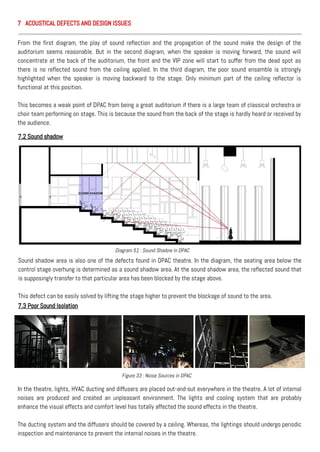 From the first diagram, the play of sound reflection and the propagation of the sound make the design of the
auditorium seems reasonable. But in the second diagram, when the speaker is moving forward, the sound will
concentrate at the back of the auditorium, the front and the VIP zone will start to suffer from the dead spot as
there is no reflected sound from the ceiling applied. In the third diagram, the poor sound ensemble is strongly
highlighted when the speaker is moving backward to the stage. Only minimum part of the ceiling reflector is
functional at this position.
This becomes a weak point of DPAC from being a great auditorium if there is a large team of classical orchestra or
choir team performing on stage. This is because the sound from the back of the stage is hardly heard or received by
the audience.
7.2 Sound shadow
Sound shadow area is also one of the defects found in DPAC theatre. In the diagram, the seating area below the
control stage overhung is determined as a sound shadow area. At the sound shadow area, the reflected sound that
is supposingly transfer to that particular area has been blocked by the stage above.
This defect can be easily solved by lifting the stage higher to prevent the blockage of sound to the area.
7.3 Poor Sound Isolation
In the theatre, lights, HVAC ducting and diffusers are placed out-and-out everywhere in the theatre. A lot of internal
noises are produced and created an unpleasant environment. The lights and cooling system that are probably
enhance the visual effects and comfort level has totally affected the sound effects in the theatre.
The ducting system and the diffusers should be covered by a ceiling. Whereas, the lightings should undergo periodic
inspection and maintenance to prevent the internal noises in the theatre.
Diagram 51 : Sound Shadow in DPAC
Figure 33 : Noise Sources in DPAC
7 ACOUSTICAL DEFECTS AND DESIGN ISSUES
 