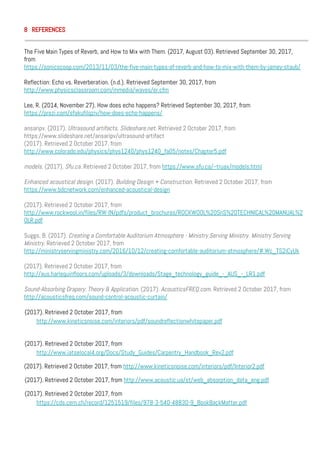 8 REFERENCES
The Five Main Types of Reverb, and How to Mix with Them. (2017, August 03). Retrieved September 30, 2017,
from
https://sonicscoop.com/2013/11/03/the-five-main-types-of-reverb-and-how-to-mix-with-them-by-jamey-staub/
Reflection: Echo vs. Reverberation. (n.d.). Retrieved September 30, 2017, from
http://www.physicsclassroom.com/mmedia/waves/er.cfm
Lee, R. (2014, November 27). How does echo happens? Retrieved September 30, 2017, from
https://prezi.com/sfakufilqziv/how-does-echo-happens/
ansaripv. (2017). Ultrasound artifacts. Slideshare.net. Retrieved 2 October 2017, from
https://www.slideshare.net/ansaripv/ultrasound-artifact
(2017). Retrieved 2 October 2017, from
http://www.colorado.edu/physics/phys1240/phys1240_fa05/notes/Chapter5.pdf
models. (2017). Sfu.ca. Retrieved 2 October 2017, from https://www.sfu.ca/~truax/models.html
Enhanced acoustical design. (2017). Building Design + Construction. Retrieved 2 October 2017, from
https://www.bdcnetwork.com/enhanced-acoustical-design
(2017). Retrieved 2 October 2017, from
http://www.rockwool.in/files/RW-IN/pdfs/product_brochures/ROCKWOOL%20SnS%20TECHNICAL%20MANUAL%2
0LR.pdf
Suggs, B. (2017). Creating a Comfortable Auditorium Atmosphere - Ministry Serving Ministry. Ministry Serving
Ministry. Retrieved 2 October 2017, from
http://ministryservingministry.com/2016/10/12/creating-comfortable-auditorium-atmosphere/#.Wc_TS2iCyUk
(2017). Retrieved 2 October 2017, from
http://aus.harlequinfloors.com/uploads/3/downloads/Stage_technology_guide_-_AUS_-_LR1.pdf
Sound-Absorbing Drapery: Theory & Application. (2017). AcousticsFREQ.com. Retrieved 2 October 2017, from
http://acousticsfreq.com/sound-control-acoustic-curtain/
(2017). Retrieved 2 October 2017, from
http://www.kineticsnoise.com/interiors/pdf/soundreflectionwhitepaper.pdf
(2017). Retrieved 2 October 2017, from
http://www.iatselocal4.org/Docs/Study_Guides/Carpentry_Handbook_Rev2.pdf
(2017). Retrieved 2 October 2017, from http://www.kineticsnoise.com/interiors/pdf/Interior2.pdf
(2017). Retrieved 2 October 2017, from http://www.acoustic.ua/st/web_absorption_data_eng.pdf
(2017). Retrieved 2 October 2017, from
https://cds.cern.ch/record/1251519/files/978-3-540-48830-9_BookBackMatter.pdf
 