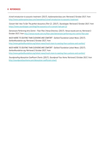 8 REFERENCES
A brief introduction to acoustic treatment. (2017). Audiomasterclass.com. Retrieved 2 October 2017, from
http://www.audiomasterclass.com/newsletter/a-brief-introduction-to-acoustic-treatment
Concert Hall: How To Get The perfect Acoustics (Part 2).. (2017). Soundzipper. Retrieved 2 October 2017, from
https://www.soundzipper.com/blog/the-acoustics-of-a-concert-hall-part-2/
Damansara Performing Arts Centre - Floor Plan | Venue Directory. (2017). Venue.myceb.com.my. Retrieved 2
October 2017, from http://venue.myceb.com.my/floor-plan/damansara-performing-arts-centre-floor-plan
MUCH MORE TO SEATING THAN CUSHIONS AND COMFORT - Gaillard Foundation Latest News. (2017).
Gaillardfoundation.org. Retrieved 2 October 2017, from
http://www.gaillardfoundation.org/latest-news/much-more-to-seating-than-cushions-and-comfort/
MUCH MORE TO SEATING THAN CUSHIONS AND COMFORT - Gaillard Foundation Latest News. (2017).
Gaillardfoundation.org. Retrieved 2 October 2017, from
http://www.gaillardfoundation.org/latest-news/much-more-to-seating-than-cushions-and-comfort/
Soundproofing Absorption Coefficent Charts. (2017). Soundproof Your Home. Retrieved 2 October 2017, from
http://soundproofyourhome.com/absorption-coefficient-chart/
 