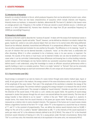 3 ACOUSTIC PHENOMENA
3.1 Introduction of Acoustics
Acoustic is a study of vibration in the air, which produces frequency that can be detected by human’s ears, where
sound is formed. There are two basic characteristics of acoustics which include intensity and frequency.
Intensity knows as loudness, is measured in decibels, abbreviated dB. The level of 1 decibel is the lowest noise
an average person’s ear. Frequency is the number of times per second a sound vibration occurs, 1 vibration per
second is a hertz (abbreviated Hz). Humans hear vibrations the range from 20 per second(low frequency) to
10000 per second(high frequency).
3.2 Acoustics in Architecture
Acoustics is the term used to describe the “science of sounds”. It deals with the study of all mechanical waves in
matters such as gases, liquids and solids. “Sound”, however, can be defined as vibration in an elastic medium like
gases, liquids (air, water) or any solid, physical object that can return to its normal state after being deflected.
Sound can be reflected, absorbed, transmitted and diffracted. It is comparatively different to “noise”, though the
two are often associated and mistaken for one another by the public. The difference is in its meaning; “sound” is
any sort of vibration that can be deemed desirable, or pleasant, “noise”, on the other hand, is undesirable and
often disturbing. Whilst it is often considered to be a hindrance, noise in its own service, is important. For
example, the sounds of fire alarms or loud music can be deemed irritable, but can also be beneficial in certain
cases when it can be controlled. Understanding these differences and knowing how to utilize building materials,
system designs and technologies are key factors behind any successful acoustical design. While the science
behind sound is well understood, using that knowledge to create an efficient acoustical performance within a
specific building or room is a complex practice. There is no single “solution” or “formula” that can be universally
applied to any building design as each built environment offers its own unique set of acoustical parameters.
3.2.1 Sound Intensity Level (SIL)
Sound energy is conveyed to our ears by means of a wave motion through some elastic medium (gas, liquid, or
solid). At any given point in the medium, the energy content of the wave disturbance varies as well as the square
of the amplitude of the wave motion. That said, if the amplitude of the oscillation is doubled, the energy of the
wave motion is quadrupled. The common method in gauging this energy transport is to measure the rate at which
energy is passing a certain point. This concept is dubbed as “sound intensity”. Consider an area that is normal to
the direction of the sound waves. If the area is a unit, namely one square meter, the quantity of sound energy
expressed in Joules that passes through the unit area in one second defines the sound intensity. The time rate of
energy transfer is then referred to as its "power" – written in the unit: “Watt” (1W is equal to 1 Joule/s). In
simpler terms, this means that the sound intensity is the power per square meter. Normally, sound intensity is
measured as a relative ratio to some standard intensity. The response of the human ear to sound waves closely
follows a logarithmic function of the form “R = k logI", where “R” is the response to a sound that has an intensity
of “I”, and “k” is the constant of proportionality. Thus, we define the relative sound intensity level as SL(dB) =
10log I Io The unit of SL is called a “decibel” (abbreviated as dB). “I” is the intensity of the sound expressed in
watts per meter and “Io” is the reference intensity defined to be 10-12 W/m2. This value of “Io” is the threshold
(minimum sound intensity) of hearing at 1 kHz, for a young person under the best circumstances. Notice that
“I/Io” is a unit-less ratio; the intensities need only to be expressed in the same units, not necessarily W/m2.
 
