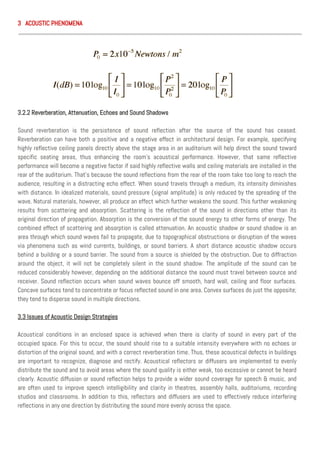 3 ACOUSTIC PHENOMENA
3.2.2 Reverberation, Attenuation, Echoes and Sound Shadows
Sound reverberation is the persistence of sound reflection after the source of the sound has ceased.
Reverberation can have both a positive and a negative effect in architectural design. For example, specifying
highly reflective ceiling panels directly above the stage area in an auditorium will help direct the sound toward
specific seating areas, thus enhancing the room’s acoustical performance. However, that same reflective
performance will become a negative factor if said highly reflective walls and ceiling materials are installed in the
rear of the auditorium. That’s because the sound reflections from the rear of the room take too long to reach the
audience, resulting in a distracting echo effect. When sound travels through a medium, its intensity diminishes
with distance. In idealized materials, sound pressure (signal amplitude) is only reduced by the spreading of the
wave. Natural materials, however, all produce an effect which further weakens the sound. This further weakening
results from scattering and absorption. Scattering is the reflection of the sound in directions other than its
original direction of propagation. Absorption is the conversion of the sound energy to other forms of energy. The
combined effect of scattering and absorption is called attenuation. An acoustic shadow or sound shadow is an
area through which sound waves fail to propagate, due to topographical obstructions or disruption of the waves
via phenomena such as wind currents, buildings, or sound barriers. A short distance acoustic shadow occurs
behind a building or a sound barrier. The sound from a source is shielded by the obstruction. Due to diffraction
around the object, it will not be completely silent in the sound shadow. The amplitude of the sound can be
reduced considerably however, depending on the additional distance the sound must travel between source and
receiver. Sound reflection occurs when sound waves bounce off smooth, hard wall, ceiling and floor surfaces.
Concave surfaces tend to concentrate or focus reflected sound in one area. Convex surfaces do just the opposite;
they tend to disperse sound in multiple directions.
3.3 Issues of Acoustic Design Strategies
Acoustical conditions in an enclosed space is achieved when there is clarity of sound in every part of the
occupied space. For this to occur, the sound should rise to a suitable intensity everywhere with no echoes or
distortion of the original sound, and with a correct reverberation time. Thus, these acoustical defects in buildings
are important to recognize, diagnose and rectify. Acoustical reflectors or diffusers are implemented to evenly
distribute the sound and to avoid areas where the sound quality is either weak, too excessive or cannot be heard
clearly. Acoustic diffusion or sound reflection helps to provide a wider sound coverage for speech & music, and
are often used to improve speech intelligibility and clarity in theatres, assembly halls, auditoriums, recording
studios and classrooms. In addition to this, reflectors and diffusers are used to effectively reduce interfering
reflections in any one direction by distributing the sound more evenly across the space.
 