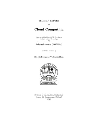 SEMINAR REPORT
on
Cloud Computing
As a partial fulﬁllment of B.Tech degree
in Information Technology
By
Ashutosh Anshu (14150014)
Under the guidance of
Dr. Daleesha M Vishwanathan
Division of Information Technology
School Of Engineering, CUSAT
2017
1
 