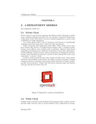 4 Deployment Models
CHAPTER 3
3 4 DEPLOYMENT MODELS
Four deployment models are:-
3.1 Private Cloud
Private cloud is a type of cloud computing that delivers similar advantages to public
cloud, including scalability and self-service, but through a proprietary architecture.
Unlike public clouds, which deliver services to multiple organizations, a private cloud
is dedicated to a single organization.
As a result, private cloud is best for businesses with dynamic or unpredictable
computing needs that require direct control over their environments.
Public and private cloud deployment models diﬀer. Public clouds, such as those
from Amazon Web Services or Google Compute Engine, share a computing infras-
tructure across diﬀerent users, business units or businesses. However, these shared
computing environments aren’t suitable for all businesses, such as those with mission-
critical workloads, security concerns, uptime requirements or management demands.
Instead, these businesses can provision a portion of their existing data center as an
on-premises – or private – cloud.
A private cloud provides the same basic beneﬁts of public cloud. These include
self-service and scalability; multi-tenancy; the ability to provision machines; changing
computing resources on-demand; and creating multiple machines for complex comput-
ing jobs, such as big data. Charge back tools track computing usage, and business
units pay only for the resources they use.
Figure 2: Openstack- a private cloud platform
3.2 Public Cloud
A public cloud is one based on the standard cloud computing model, in which a service
provider makes resources, such as virtual machines (VMs), applications or storage,
Division of IT 10
 