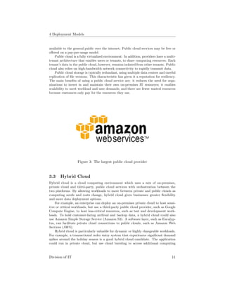 4 Deployment Models
available to the general public over the internet. Public cloud services may be free or
oﬀered on a pay-per-usage model.
Public cloud is a fully virtualized environment. In addition, providers have a multi-
tenant architecture that enables users or tenants, to share computing resources. Each
tenant’s data in the public cloud, however, remains isolated from other tenants. Public
cloud also relies on high-bandwidth network connectivity to rapidly transmit data.
Public cloud storage is typically redundant, using multiple data centers and careful
replication of ﬁle versions. This characteristic has given it a reputation for resiliency.
The main beneﬁts of using a public cloud service are: it reduces the need for orga-
nizations to invest in and maintain their own on-premises IT resources; it enables
scalability to meet workload and user demands; and there are fewer wasted resources
because customers only pay for the resources they use.
Figure 3: The largest public cloud provider
3.3 Hybrid Cloud
Hybrid cloud is a cloud computing environment which uses a mix of on-premises,
private cloud and third-party, public cloud services with orchestration between the
two platforms. By allowing workloads to move between private and public clouds as
computing needs and costs change, hybrid cloud gives businesses greater ﬂexibility
and more data deployment options.
For example, an enterprise can deploy an on-premises private cloud to host sensi-
tive or critical workloads, but use a third-party public cloud provider, such as Google
Compute Engine, to host less-critical resources, such as test and development work-
loads. To hold customer-facing archival and backup data, a hybrid cloud could also
use Amazon Simple Storage Service (Amazon S3). A software layer, such as Eucalyp-
tus, can facilitate private cloud connections to public clouds, such as Amazon Web
Services (AWS).
Hybrid cloud is particularly valuable for dynamic or highly changeable workloads.
For example, a transactional order entry system that experiences signiﬁcant demand
spikes around the holiday season is a good hybrid cloud candidate. The application
could run in private cloud, but use cloud bursting to access additional computing
Division of IT 11
 