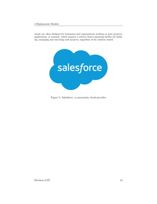 4 Deployment Models
clouds are often designed for businesses and organizations working on joint projects,
applications, or research, which requires a central cloud computing facility for build-
ing, managing and executing such projects, regardless of the solution rented.
Figure 5: Salesforce- a community cloud provider
Division of IT 13
 