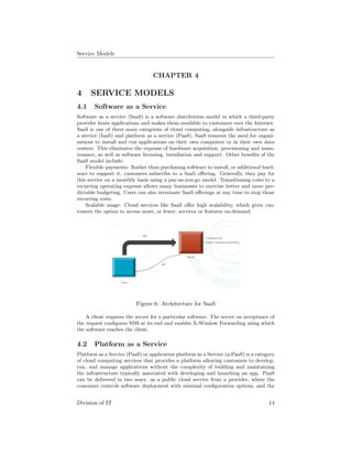 Service Models
CHAPTER 4
4 SERVICE MODELS
4.1 Software as a Service
Software as a service (SaaS) is a software distribution model in which a third-party
provider hosts applications and makes them available to customers over the Internet.
SaaS is one of three main categories of cloud computing, alongside infrastructure as
a service (IaaS) and platform as a service (PaaS). SaaS removes the need for organi-
zations to install and run applications on their own computers or in their own data
centers. This eliminates the expense of hardware acquisition, provisioning and main-
tenance, as well as software licensing, installation and support. Other beneﬁts of the
SaaS model include:
Flexible payments: Rather than purchasing software to install, or additional hard-
ware to support it, customers subscribe to a SaaS oﬀering. Generally, they pay for
this service on a monthly basis using a pay-as-you-go model. Transitioning costs to a
recurring operating expense allows many businesses to exercise better and more pre-
dictable budgeting. Users can also terminate SaaS oﬀerings at any time to stop those
recurring costs.
Scalable usage: Cloud services like SaaS oﬀer high scalability, which gives cus-
tomers the option to access more, or fewer, services or features on-demand.
Figure 6: Architecture for SaaS
A client requests the server for a particular software. The server on acceptance of
the request conﬁgures SSH at its end and enables X-Window Forwarding using which
the software reaches the client.
4.2 Platform as a Service
Platform as a Service (PaaS) or application platform as a Service (a-PaaS) is a category
of cloud computing services that provides a platform allowing customers to develop,
run, and manage applications without the complexity of building and maintaining
the infrastructure typically associated with developing and launching an app. PaaS
can be delivered in two ways: as a public cloud service from a provider, where the
consumer controls software deployment with minimal conﬁguration options, and the
Division of IT 14
 
