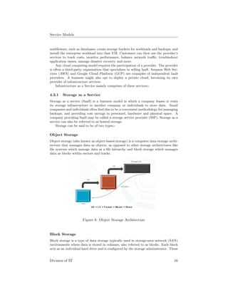 Service Models
middleware, such as databases; create storage buckets for workloads and backups; and
install the enterprise workload into that VM. Customers can then use the provider’s
services to track costs, monitor performance, balance network traﬃc, troubleshoot
application issues, manage disaster recovery and more.
Any cloud computing model requires the participation of a provider. The provider
is often a third-party organization that specializes in selling IaaS. Amazon Web Ser-
vices (AWS) and Google Cloud Platform (GCP) are examples of independent IaaS
providers. A business might also opt to deploy a private cloud, becoming its own
provider of infrastructure services.
Infrastructure as a Service mainly comprises of three services:-
4.3.1 Storage as a Service
Storage as a service (SaaS) is a business model in which a company leases or rents
its storage infrastructure to another company or individuals to store data. Small
companies and individuals often ﬁnd this to be a convenient methodology for managing
backups, and providing cost savings in personnel, hardware and physical space. A
company providing SaaS may be called a storage service provider (SSP). Storage as a
service can also be referred to as hosted storage.
Storage can be said to be of two types:-
Object Storage
Object storage (also known as object-based storage) is a computer data storage archi-
tecture that manages data as objects, as opposed to other storage architectures like
ﬁle systems which manage data as a ﬁle hierarchy and block storage which manages
data as blocks within sectors and tracks.
Figure 8: Object Storage Architecture
Block Storage
Block storage is a type of data storage typically used in storage-area network (SAN)
environments where data is stored in volumes, also referred to as blocks. Each block
acts as an individual hard drive and is conﬁgured by the storage administrator. These
Division of IT 16
 