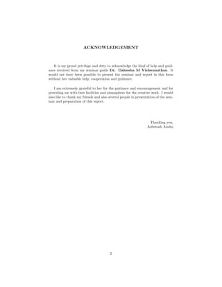 ACKNOWLEDGEMENT
It is my proud privilege and duty to acknowledge the kind of help and guid-
ance received from my seminar guide Dr. Daleesha M Vishwanathan. It
would not have been possible to present the seminar and report in this form
without her valuable help, cooperation and guidance.
I am extremely grateful to her for the guidance and encouragement and for
providing me with best facilities and atmosphere for the creative work. I would
also like to thank my friends and also several people in presentation of the sem-
inar and preparation of this report.
Thanking you,
Ashutosh Anshu
2
 