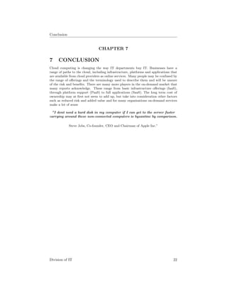 Conclusion
CHAPTER 7
7 CONCLUSION
Cloud computing is changing the way IT departments buy IT. Businesses have a
range of paths to the cloud, including infrastructure, platforms and applications that
are available from cloud providers as online services. Many people may be confused by
the range of oﬀerings and the terminology used to describe them and will be unsure
of the risk and beneﬁts. There are many more players in the on-demand market that
many reports acknowledge. These range from basic infrastructure oﬀerings (IaaS),
through platform support (PaaS) to full applications (SaaS). The long term cost of
ownership may at ﬁrst not seem to add up, but take into consideration other factors
such as reduced risk and added value and for many organisations on-demand services
make a lot of sense
”I dont need a hard disk in my computer if I can get to the server faster
carrying around these non-connected computers is byzantine by comparison.
Steve Jobs, Co-founder, CEO and Chairman of Apple Inc.”
Division of IT 22
 
