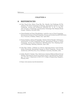 References
CHAPTER 8
8 REFERENCES
• Colin Ting Si Xue, Felicia Tiong Wee Xin: Beneﬁts And Challenges Of The
Adoption Of Cloud Computing In Business, International Journal on Cloud
Computing: Services and Architecture (IJCCSA) Vol. 6, No. 6, Asia Pa-
ciﬁc University of Technology and Innovation Technology Park Malaysia Kuala
Lumpur, Malaysia, December 2016
• Ahmad Rashidi and Naser Movahhedinia: model for trust in Cloud Computing,
International Journal on Cloud Computing: Services and Architecture(IJCCSA),Vol.2,
No.2, University of Isfahan, Isfahan, Iran, April 2012
• Sinung Suakanto, Suhono H Supangkat, Suhardi, Roberd Saragih: Performance
measurement of Cloud Computing Services, International Journal on Cloud
Computing: Services and Architecture (IJCCSA),Vol.2, No.2, Bandung Insti-
tute of Technology, Bandung, Indonesia, April, 2012
• John Fink: Docker, a Software as a Service, Operating System- Level Virtual-
ization Framework, International Journal on Cloud Computing: Services and
Architecture (IJCCSA),Vol.2, No.2, McMaster University, December, 2014.
• Sudha, Harish G, Nandan, Usha: Performance Analysis Of Kernal-Based Virtual
Machine, International Journal of Computer Science And Information Technol-
ogy ,Vol 5, No 1, Department of MCA, R V College of Engineering, Bangalore,
February 2013
• https://aws.amazon.com/documentation/
Division of IT 23
 