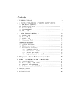 Contents
1 INTRODUCTION 6
2 5 CHARACTERISTIICS OF CLOUD COMPUTING 7
2.1 On-Demand Self Service . . . . . . . . . . . . . . . . . . . . . . . 7
2.2 Broad Network Access . . . . . . . . . . . . . . . . . . . . . . . . 7
2.3 Resource Pooling . . . . . . . . . . . . . . . . . . . . . . . . . . . 8
2.4 Rapid Elasticity . . . . . . . . . . . . . . . . . . . . . . . . . . . 8
2.5 Measured Service . . . . . . . . . . . . . . . . . . . . . . . . . . . 9
3 4 DEPLOYMENT MODELS 10
3.1 Private Cloud . . . . . . . . . . . . . . . . . . . . . . . . . . . . . 10
3.2 Public Cloud . . . . . . . . . . . . . . . . . . . . . . . . . . . . . 10
3.3 Hybrid Cloud . . . . . . . . . . . . . . . . . . . . . . . . . . . . . 11
3.4 Community Cloud . . . . . . . . . . . . . . . . . . . . . . . . . . 12
4 SERVICE MODELS 14
4.1 Software as a Service . . . . . . . . . . . . . . . . . . . . . . . . . 14
4.2 Platform as a Service . . . . . . . . . . . . . . . . . . . . . . . . . 14
4.3 Infrastructure as a Service . . . . . . . . . . . . . . . . . . . . . . 15
4.3.1 Storage as a Service . . . . . . . . . . . . . . . . . . . . . 16
4.3.2 Containers as a Service . . . . . . . . . . . . . . . . . . . 17
4.3.3 Network as a Service . . . . . . . . . . . . . . . . . . . . . 18
4.3.4 Implementing IaaS on a small scale . . . . . . . . . . . . . 19
5 Comparison between the three service models 20
6 CHALLENGES TO CLOUD COMPUTING 21
6.1 Security and Privacy . . . . . . . . . . . . . . . . . . . . . . . . . 21
6.2 Interoperability and Portability . . . . . . . . . . . . . . . . . . . 21
6.3 Reliability and Availability . . . . . . . . . . . . . . . . . . . . . 21
6.4 Performance and Bandwidth Cost . . . . . . . . . . . . . . . . . 21
7 CONCLUSION 22
8 REFERENCES 23
4
 